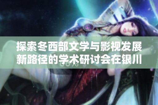 探索冬西部文学与影视发展新路径的学术研讨会在银川成功举行