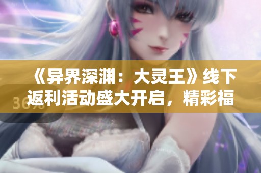 《异界深渊：大灵王》线下返利活动盛大开启，精彩福利等你来拿！