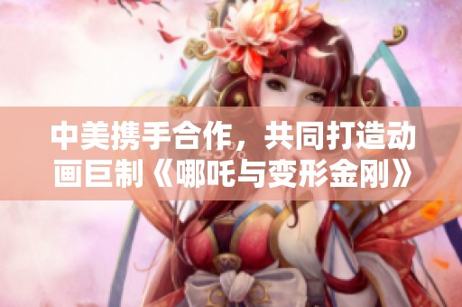 中美携手合作，共同打造动画巨制《哪吒与变形金刚》解析