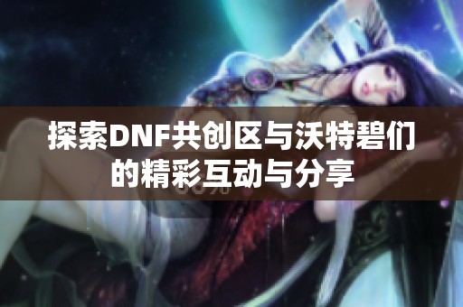 探索DNF共创区与沃特碧们的精彩互动与分享