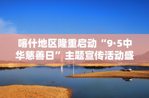 喀什地区隆重启动“9·5中华慈善日”主题宣传活动盛典