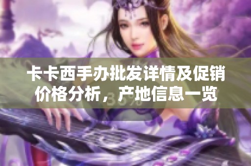 卡卡西手办批发详情及促销价格分析，产地信息一览