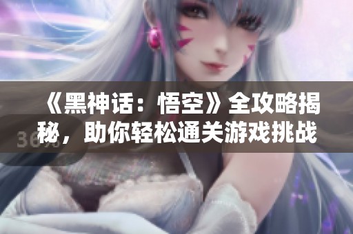 《黑神话：悟空》全攻略揭秘，助你轻松通关游戏挑战
