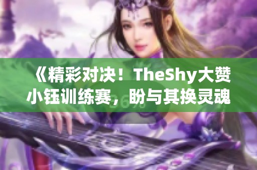 《精彩对决！TheShy大赞小钰训练赛，盼与其换灵魂》