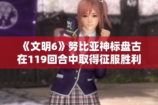 《文明6》努比亚神标盘古在119回合中取得征服胜利的精彩视频解析
