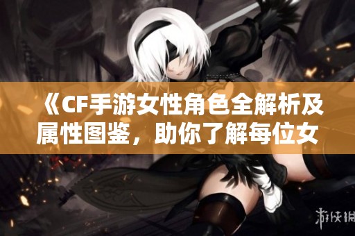 《CF手游女性角色全解析及属性图鉴，助你了解每位女神》