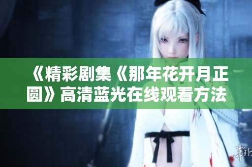 《精彩剧集《那年花开月正圆》高清蓝光在线观看方法揭秘》