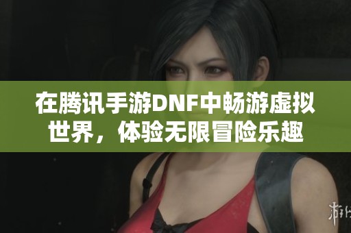 在腾讯手游DNF中畅游虚拟世界，体验无限冒险乐趣