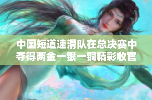 中国短道速滑队在总决赛中夺得两金一银一铜精彩收官