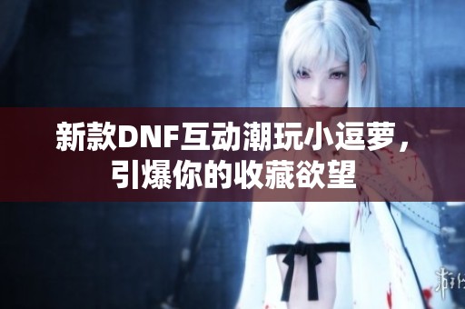 新款DNF互动潮玩小逗萝，引爆你的收藏欲望