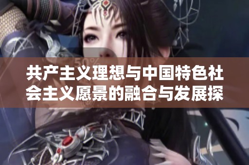 共产主义理想与中国特色社会主义愿景的融合与发展探讨