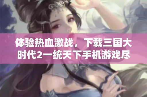 体验热血激战，下载三国大时代2一统天下手机游戏尽享策略乐趣