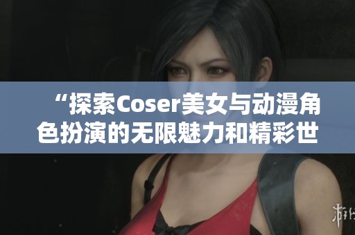 “探索Coser美女与动漫角色扮演的无限魅力和精彩世界”