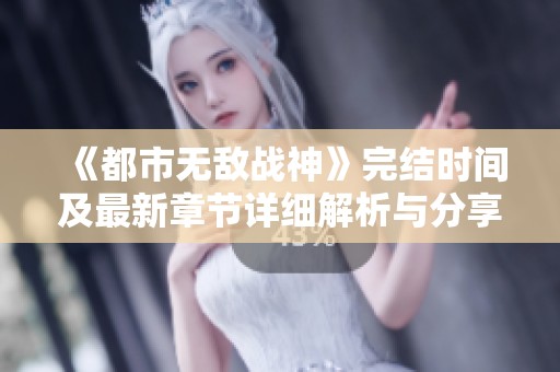 《都市无敌战神》完结时间及最新章节详细解析与分享