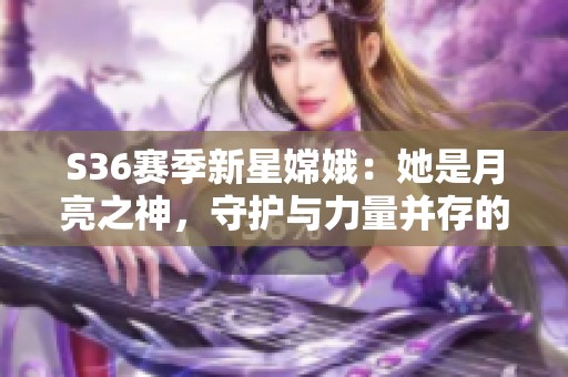 S36赛季新星嫦娥：她是月亮之神，守护与力量并存的清冷女神