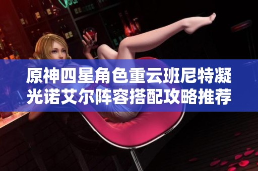 原神四星角色重云班尼特凝光诺艾尔阵容搭配攻略推荐