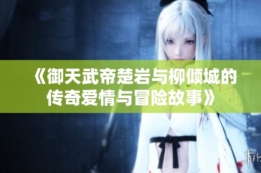 《御天武帝楚岩与柳倾城的传奇爱情与冒险故事》