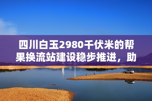 四川白玉2980千伏米的帮果换流站建设稳步推进，助力电力发展新征程