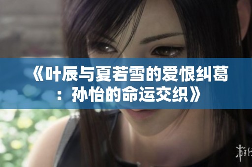 《叶辰与夏若雪的爱恨纠葛：孙怡的命运交织》