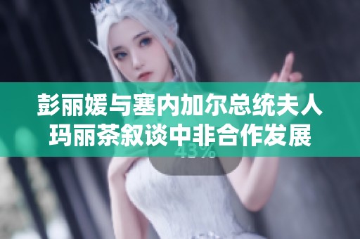 彭丽媛与塞内加尔总统夫人玛丽茶叙谈中非合作发展
