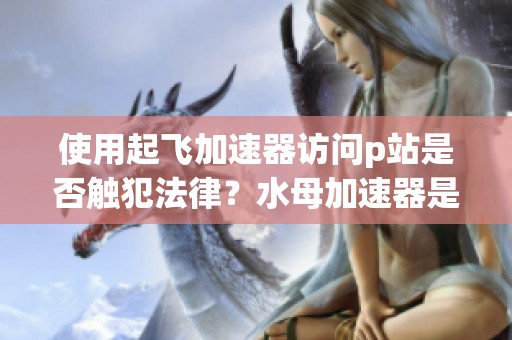 使用起飞加速器访问p站是否触犯法律？水母加速器是否存在诈骗风险？