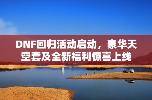 DNF回归活动启动，豪华天空套及全新福利惊喜上线