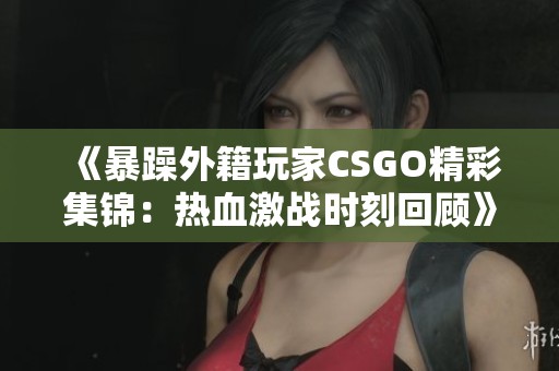 《暴躁外籍玩家CSGO精彩集锦：热血激战时刻回顾》