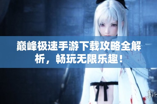 巅峰极速手游下载攻略全解析，畅玩无限乐趣！