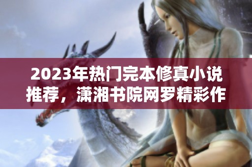 2023年热门完本修真小说推荐，潇湘书院网罗精彩作品