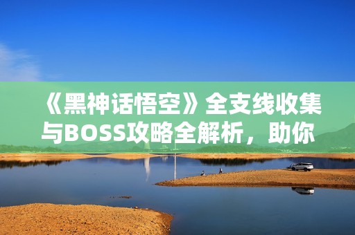《黑神话悟空》全支线收集与BOSS攻略全解析，助你轻松白金通关