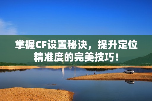 掌握CF设置秘诀，提升定位精准度的完美技巧！