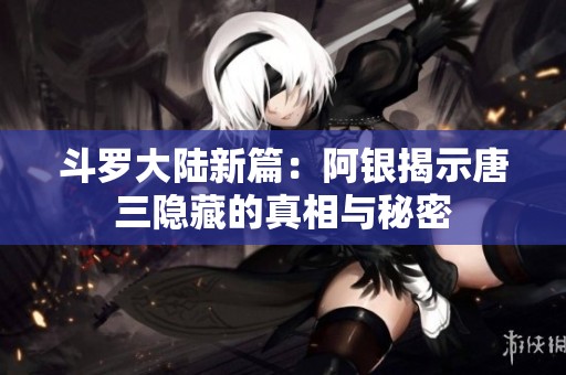 斗罗大陆新篇：阿银揭示唐三隐藏的真相与秘密