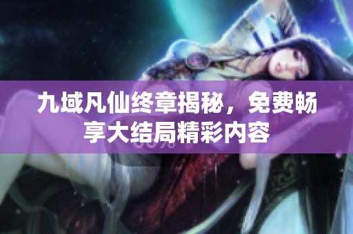 九域凡仙终章揭秘，免费畅享大结局精彩内容