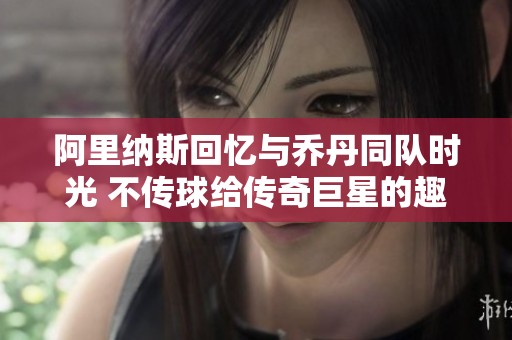 阿里纳斯回忆与乔丹同队时光 不传球给传奇巨星的趣事