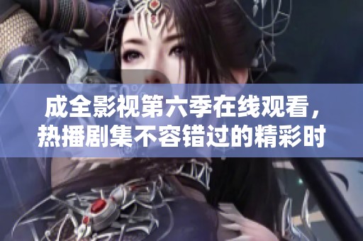 成全影视第六季在线观看，热播剧集不容错过的精彩时刻
