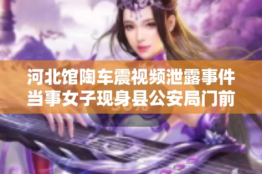 河北馆陶车震视频泄露事件当事女子现身县公安局门前解释情况