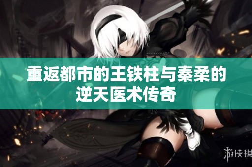 重返都市的王铁柱与秦柔的逆天医术传奇