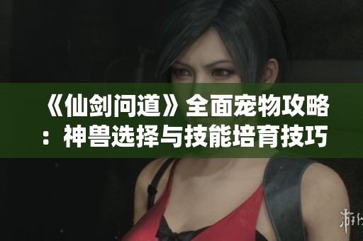 《仙剑问道》全面宠物攻略：神兽选择与技能培育技巧详解