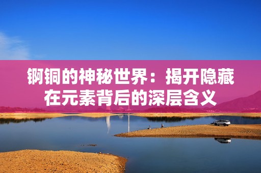锕铜的神秘世界：揭开隐藏在元素背后的深层含义