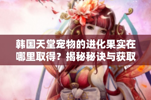 韩国天堂宠物的进化果实在哪里取得？揭秘秘诀与获取方法