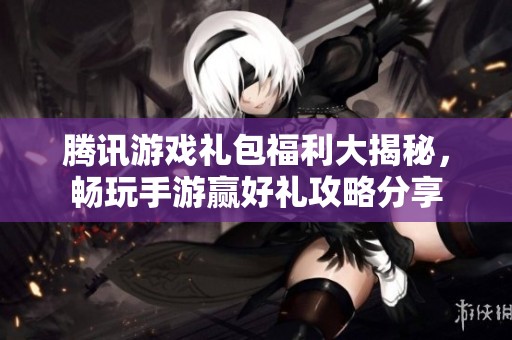 腾讯游戏礼包福利大揭秘，畅玩手游赢好礼攻略分享