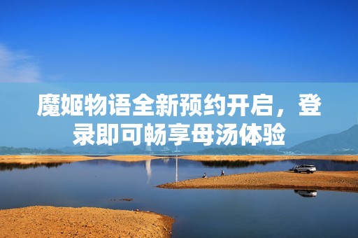 魔姬物语全新预约开启，登录即可畅享母汤体验