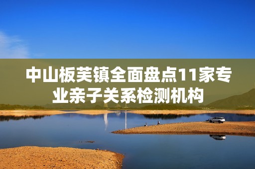 中山板芙镇全面盘点11家专业亲子关系检测机构