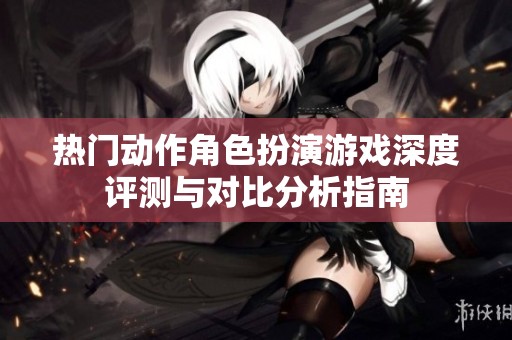 热门动作角色扮演游戏深度评测与对比分析指南