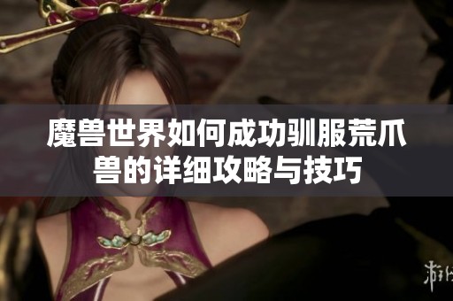 魔兽世界如何成功驯服荒爪兽的详细攻略与技巧