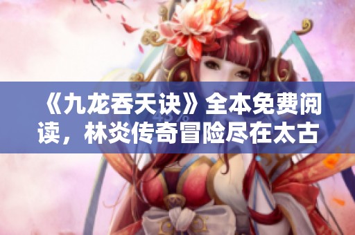 《九龙吞天诀》全本免费阅读，林炎传奇冒险尽在太古作品中呈现