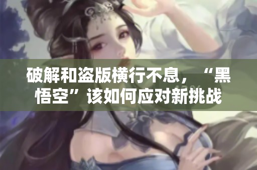 破解和盗版横行不息，“黑悟空”该如何应对新挑战