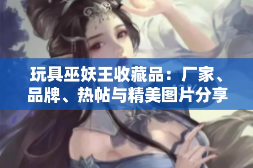 玩具巫妖王收藏品：厂家、品牌、热帖与精美图片分享攻略