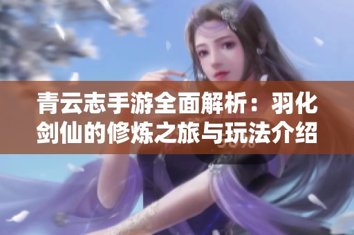 青云志手游全面解析：羽化剑仙的修炼之旅与玩法介绍