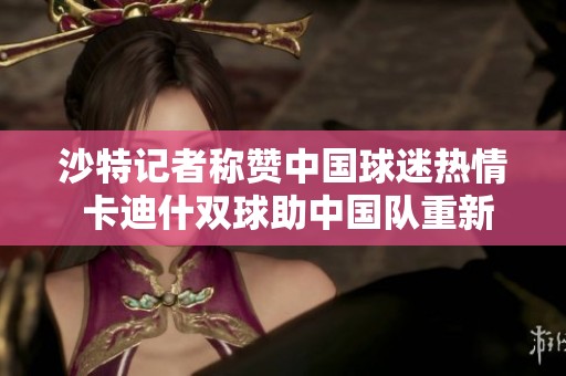 沙特记者称赞中国球迷热情 卡迪什双球助中国队重新出发
